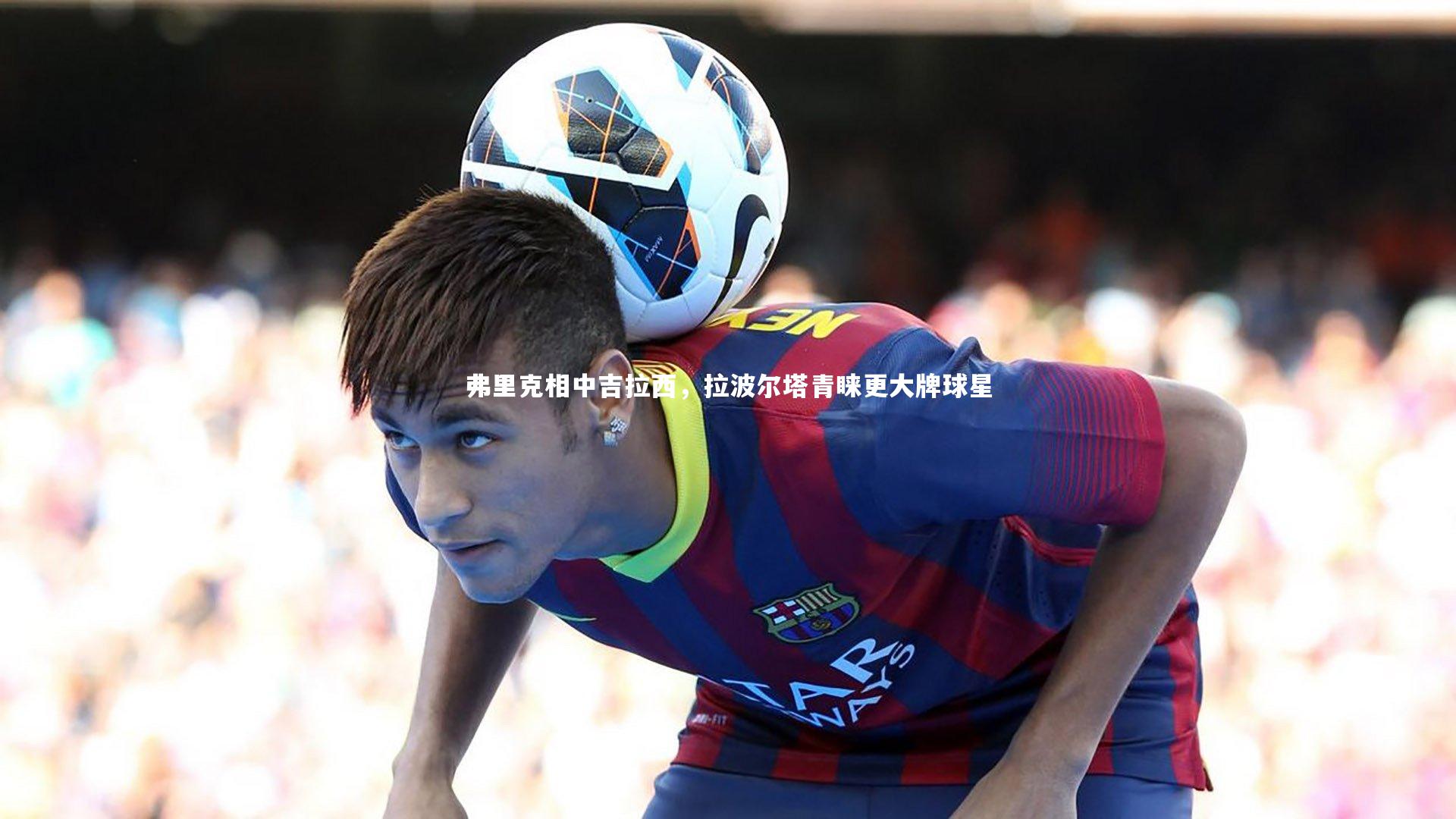 九游体育官方入口|弗里克相中吉拉西，拉波尔塔青睐更大牌球星